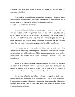 aplican en todas las edades, niveles y perfiles de carreras, por ello ofrecemos los
siguientes materiales;
Es el conjunto de actividades pedagógicas que apoyan y fortalecen áreas
específicas del conocimiento y desarrollan habilidades y competencias en el
alumno, a través de proceso de concepción, creación, ensamble
Y puesta en funcionamiento de robots."
La característica principal de nuestro concepto de robótica, es que todos los
alumnos pueden cursarla independientemente de su perfil de estudios, edad,
género, nivel económico, social, académico, cultural y étnico esto es que, robótica
educativa no es limitativo para estudiantes con perfil tecnológico. Sin embargo
estos encuentran una riqueza en los materiales empleados que les permiten
desarrollar proyectos de robótica muy apegados a la realidad tecnológica.
Los estudiantes con orientación en áreas de Humanidades, Salud,
Administración, Artísticas y desde luego las Tecnológicas benefician sus procesos
de aprendizaje por la integración en robótica de conceptos que los harán resolver
problemáticas del mundo actual donde intervengan diferentes áreas del
conocimiento.
Debido a las características y ventajas que ofrece la materia y al potencial
de mejora en la evaluación del nivel educativo en nuestro país, los esfuerzos en
mejorar la calidad de la enseñanza, sobre todo en materias como ciencias y
matemáticas, deben ser una asignatura primordial por atenderse.
En robótica educativa se utilizan enfoques pedagógicos dinámicos y
multidisciplinarios que fomentan el pensamiento crítico y lógico de los estudiantes,
la colaboración en equipo, el exponer y argumentar ideas, desarrollar el liderazgo,
fomentar habilidad de toma de decisiones, entre otros aspectos, a través de su
implementación se pretende:
 