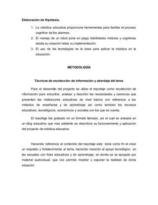 Elaboración de Hipótesis.
1. La robótica educativa proporciona herramientas para facilitar el proceso
cognitivo de los alumnos.
2. El manejo de un robot pone en juego habilidades motoras y cognitivas
desde su creación hasta su implementación.
3. El uso de las tecnologías es la base para aplicar la robótica en la
educación.
METODOLOGÍA
Técnicas de recolección de información y abordaje del tema
Para el desarrollo del proyecto se utilizo el reportaje como recolección de
información para encontrar, analizar y describir las necesidades y carencias que
presentan las instituciones educativas de nivel básico con referencia a los
métodos de enseñanza y de aprendizaje así como también los recursos
educativos, tecnológicos, económicos y sociales con los que se cuenta.
El reportaje fue grabado en un formato llamado .avi el cual se anexará en
un blog educativo que mas adelante se describira su funcionamiento y aplicación
del proyecto de robótica educativa.
Haciendo referencia al contenido del reportaje este tiene como fin el crear
un respaldo y fortalecimiento al tema, haciendo mención al apoyo tecnológico en
las escuelas con fines educativos y de aprendizaje; en donde se ve apoyado por
material audiovisual, que nos permite mostrar y exponer la realidad de dicha
situación.
 