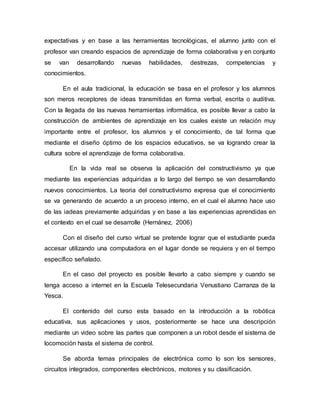 expectativas y en base a las herramientas tecnológicas, el alumno junto con el
profesor van creando espacios de aprendizaje de forma colaborativa y en conjunto
se van desarrollando nuevas habilidades, destrezas, competencias y
conocimientos.
En el aula tradicional, la educación se basa en el profesor y los alumnos
son meros receptores de ideas transmitidas en forma verbal, escrita o auditiva.
Con la llegada de las nuevas herramientas informática, es posible llevar a cabo la
construcción de ambientes de aprendizaje en los cuales existe un relación muy
importante entre el profesor, los alumnos y el conocimiento, de tal forma que
mediante el diseño óptimo de los espacios educativos, se va logrando crear la
cultura sobre el aprendizaje de forma colaborativa.
En la vida real se observa la aplicación del constructivismo ya que
mediante las experiencias adquiridas a lo largo del tiempo se van desarrollando
nuevos conocimientos. La teoria del constructivismo expresa que el conocimiento
se va generando de acuerdo a un proceso interno, en el cual el alumno hace uso
de las iadeas previamente adquiridas y en base a las experiencias aprendidas en
el contexto en el cual se desarrolle (Hernánez, 2006)
Con el diseño del curso virtual se pretende lograr que el estudiante pueda
accesar utilizando una computadora en el lugar donde se requiera y en el tiempo
específico señalado.
En el caso del proyecto es posible llevarlo a cabo siempre y cuando se
tenga acceso a internet en la Escuela Telesecundaria Venustiano Carranza de la
Yesca.
El contenido del curso esta basado en la introducción a la robótica
educativa, sus aplicaciones y usos, posteriormente se hace una descripción
mediante un video sobre las partes que componen a un robot desde el sistema de
locomoción hasta el sistema de control.
Se aborda temas principales de electrónica como lo son los sensores,
circuitos integrados, componentes electrónicos, motores y su clasificación.
 