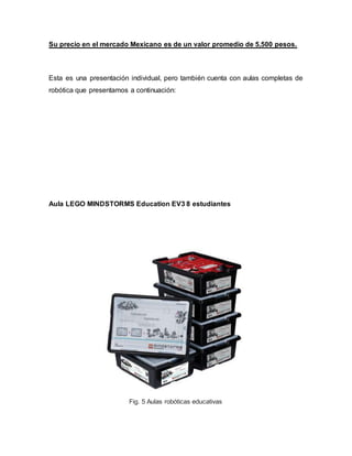 Su precio en el mercado Mexicano es de un valor promedio de 5,500 pesos.
Esta es una presentación individual, pero también cuenta con aulas completas de
robótica que presentamos a continuación:
Aula LEGO MINDSTORMS Education EV3 8 estudiantes
Fig. 5 Aulas robóticas educativas
 