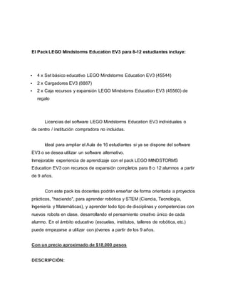 El Pack LEGO Mindstorms Education EV3 para 8-12 estudiantes incluye:
 4 x Set básico educativo LEGO Mindstorms Education EV3 (45544)
 2 x Cargadores EV3 (8887)
 2 x Caja recursos y expansión LEGO Mindstoms Education EV3 (45560) de
regalo
Licencias del software LEGO Mindstorms Education EV3 individuales o
de centro / institución compradora no incluidas.
Ideal para ampliar el Aula de 16 estudiantes si ya se dispone del software
EV3 o se desea utilizar un software alternativo.
Inmejorable experiencia de aprendizaje con el pack LEGO MINDSTORMS
Education EV3 con recursos de expansión completos para 8 o 12 alumnos a partir
de 9 años.
Con este pack los docentes podrán enseñar de forma orientada a proyectos
prácticos, "haciendo", para aprender robótica y STEM (Ciencia, Tecnología,
Ingeniería y Matemáticas), y aprender todo tipo de disciplinas y competencias con
nuevos robots en clase, desarrollando el pensamiento creativo único de cada
alumno. En el ámbito educativo (escuelas, institutos, talleres de robótica, etc.)
puede empezarse a utilizar con jóvenes a partir de los 9 años.
Con un precio aproximado de $18,000 pesos
DESCRIPCIÓN:
 