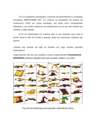 Con 23 programas precargados y opciones de personalización y avanzadas
tecnologías MINDSTORMS NXT 2.0 combina la versatilidad del sistema de
construcción LEGO con nueva tecnología, una pieza micro computarizada
inteligente y una intuitiva aplicación de programación con la que sólo tendrás que
arrastrar y soltar bloques.
El kit de herramientas 2.0 contiene todo lo que necesitas para crear tu
primer robot en sólo 30 minutos y después ¡todas las invenciones robóticas que
quieras.
¿Sabías que mientras tus hijos se divierten con Lego, también aprenden
matemáticas?
Luego tenernos otro set muy completo y menos costoso llamado Fischertechnik
ADVANCED y tenemos ejemplos de lo que se puede construir y su costo:
Fig. 6 Kit de robots legos para aprender matemáticas y física
 