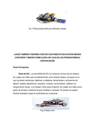Fig. 7 Robot programable para diferentes edades
LUEGO TAMBIÉN PODEMOS CONTAR CON ROBOTS EDUCATIVOS MENOS
CONTOSOS Y MENOS COMPLEJOS LOS CUALES LES PRESENTAMOS A
CONTINUACION
Nivel Principiante
Robo-Ed ES ; La serie Robo-Ed ES, se compone de tres kits de robótica
los cuales son útiles para el entendimiento de la robótica básica, se basan en el
uso de partes mecánicas, plásticas y metálicas, herramientas y accesorios de
fijación, tarjetas electrónicas, sensores, motores, servomotores, software de
programación visual, y se incluyen libros para el alumno los cuales son útiles como
guías de armado y debido a la gran cantidad y variedad de piezas se pueden
diseñar prototipos según la creatividad de la persona.
Fig. 8 Robot móvil
 