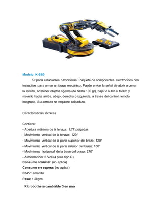 Modelo: K-680
Kit para estudiantes o hobbistas. Paquete de componentes electrónicos con
instructivo para armar un brazo mecánico. Puede enviar la señal de abrir o cerrar
la tenaza, sostener objetos ligeros (de hasta 100 gr), bajar o subir el brazo y
moverlo hacia arriba, abajo, derecha o izquierda, a través del control remoto
integrado. Su armado no requiere soldadura.
Características técnicas
Contiene:
- Abertura máxima de la tenaza: 1,77 pulgadas
- Movimiento vertical de la tenaza: 120°
- Movimiento vertical de la parte superior del brazo: 120°
- Movimiento vertical de la parte inferior del brazo: 180°
- Movimiento horizontal de la base del brazo: 270°
- Alimentación: 6 Vcc (4 pilas tipo D)
Consumo nominal: (no aplica)
Consumo en espera: (no aplica)
Color: amarillo
Peso: 1.2kgm
Kit robot intercambiable 3 en uno
 