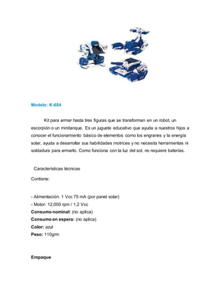 Modelo: K-684
Kit para armar hasta tres figuras que se transforman en un robot, un
escorpión o un minitanque. Es un juguete educativo que ayuda a nuestros hijos a
conocer el funcionamiento básico de elementos como los engranes y la energía
solar, ayuda a desarrollar sus habilidades motrices y no necesita herramientas ni
soldadura para armarlo. Como funciona con la luz del sol, no requiere baterías.
Características técnicas
Contiene:
- Alimentación: 1 Vcc 75 mA (por panel solar)
- Motor: 12,000 rpm / 1,2 Vcc
Consumo nominal: (no aplica)
Consumo en espera: (no aplica)
Color: azul
Peso: 110grm
Empaque
 