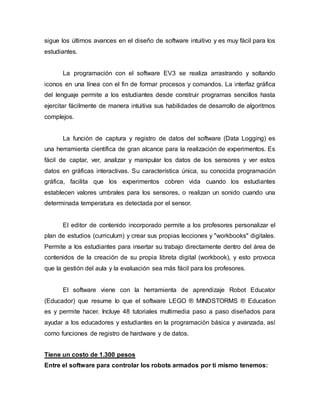 sigue los últimos avances en el diseño de software intuitivo y es muy fácil para los
estudiantes.
La programación con el software EV3 se realiza arrastrando y soltando
iconos en una línea con el fin de formar procesos y comandos. La interfaz gráfica
del lenguaje permite a los estudiantes desde construir programas sencillos hasta
ejercitar fácilmente de manera intuitiva sus habilidades de desarrollo de algoritmos
complejos.
La función de captura y registro de datos del software (Data Logging) es
una herramienta científica de gran alcance para la realización de experimentos. Es
fácil de captar, ver, analizar y manipular los datos de los sensores y ver estos
datos en gráficas interactivas. Su característica única, su conocida programación
gráfica, facilita que los experimentos cobren vida cuando los estudiantes
establecen valores umbrales para los sensores, o realizan un sonido cuando una
determinada temperatura es detectada por el sensor.
El editor de contenido incorporado permite a los profesores personalizar el
plan de estudios (curriculum) y crear sus propias lecciones y "workbooks" digitales.
Permite a los estudiantes para insertar su trabajo directamente dentro del àrea de
contenidos de la creación de su propia libreta digital (workbook), y esto provoca
que la gestión del aula y la evaluación sea más fácil para los profesores.
El software viene con la herramienta de aprendizaje Robot Educator
(Educador) que resume lo que el software LEGO ® MINDSTORMS ® Education
es y permite hacer. Incluye 48 tutoriales multimedia paso a paso diseñados para
ayudar a los educadores y estudiantes en la programación básica y avanzada, así
como funciones de registro de hardware y de datos.
Tiene un costo de 1.300 pesos
Entre el software para controlar los robots armados por ti mismo tenemos:
 