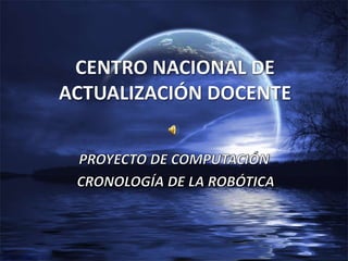 CENTRO NACIONAL DE ACTUALIZACIÓN DOCENTE PROYECTO DE COMPUTACIÓN  CRONOLOGÍA DE LA ROBÓTICA 
