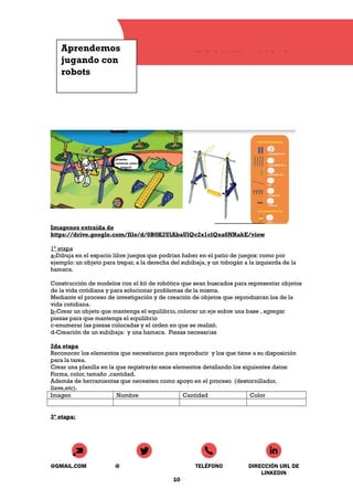Aprendemos
jugando con
robots
ESCUELA N° 8
Imagenes extraída de
https://drive.google.com/file/d/0B0K2UlAbaUlQc2x1clQxa0NRakE/view
1° etapa
a-Dibuja en el espacio libre juegos que podrían haber en el patio de juegos: como por
ejemplo: un objeto para trepar, a la derecha del subibaja, y un tobogán a la izquierda de la
hamaca.
Construcción de modelos con el kit de robótica que sean buscados para representar objetos
de la vida cotidiana y para solucionar problemas de la misma.
Mediante el proceso de investigación y de creación de objetos que reproduzcan los de la
vida cotidiana.
b-Crear un objeto que mantenga el equilibrio, colocar un eje sobre una base , agregar
piezas para que mantenga el equilibrio
c-enumerar las piezas colocadas y el orden en que se realizó.
d-Creación de un subibaja: y una hamaca. Piezas necesarias
2da etapa
Reconocer los elementos que necesitaron para reproducir y los que tiene a su disposición
para la tarea.
Crear una planilla en la que registrarán esos elementos detallando los siguientes datos:
Forma, color, tamaño ,cantidad.
Además de herramientas que necesiten como apoyo en el proceso (destornillador,
llave,etc).
Imagen Nombre Cantidad Color
3ª etapa:
@GMAIL.COM @ TELÉFONO DIRECCIÓN URL DE
LINKEDIN
10
 