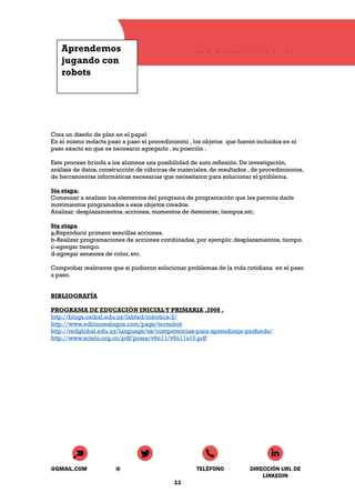 Aprendemos
jugando con
robots
ESCUELA N° 8
Crea un diseño de plan en el papel
En el mismo redacta paso a paso el procedimiento , los objetos que fueron incluidos en el
paso exacto en que es necesario agregarlo , su posición .
Este proceso brinda a los alumnos una posibilidad de auto reflexión. De investigación,
análisis de datos, construcción de rúbricas de materiales, de resultados , de procedimientos,
de herramientas informáticas necesarias que necesitaron para solucionar el problema.
5ta etapa:
Comenzar a analizar los elementos del programa de programación que les permita darle
movimientos programados a esos objetos creados.
Analizar: desplazamientos, acciones, momentos de detenerse, tiempos,etc.
6ta etapa
a-Reproducir primero sencillas acciones.
b-Realizar programaciones de acciones combinadas, por ejemplo: desplazamientos, tiempo.
c-agregar tiempo.
d-agregar sensores de color, etc.
Comprobar realmente que sí pudieron solucionar problemas de la vida cotidiana en el paso
a paso.
BIBLIOGRAFÍA
PROGRAMA DE EDUCACIÓN INICIALY PRIMARIA .2008 .
http://blogs.ceibal.edu.uy/labted/robotica-2/
http://www.edicioneslogos.com/page/tecnobot
http://redglobal.edu.uy/language/es/competencias-para-aprendizaje-profundo/
http://www.scielo.org.co/pdf/prasa/v6n11/v6n11a10.pdf
@GMAIL.COM @ TELÉFONO DIRECCIÓN URL DE
LINKEDIN
11
 