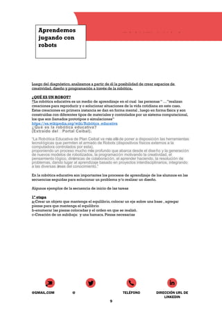 Aprendemos
jugando con
robots
ESCUELA N° 8
Luego del diagnóstico, analizamos a partir de él la posibilidad de crear espacios de
creatividad, diseño y programación a través de la robótica.
¿QUÉ ES UN ROBOT?
“La robótica educativa es un medio de aprendizaje en el cual las personas “ …”realizan
creaciones para reproducir y o solucionar situaciones de la vida cotidiana en este caso.
Estas creaciones en primera instancia se dan en forma mental , luego en forma física y son
construídas con diferentes tipos de materiales y controlados por un sistema computacional,
los que son llamados prototipos o simulaciones”
https://es.wikipedia.org/wiki/Robótica_educativa
¿Qué es la robótica educativa?
(Extraído del Portal Ceibal).
“La Robótica Educativa de Plan Ceibal va más alláde poner a disposición las herramientas
tecnológicas que permiten el armado de Robots (dispositivos físicos externos a la
computadora controlados por esta),
proponiendo un proceso mucho más profundo que abarca desde el diseño y la generación
de nuevos modelos de robotizados, la programación motivando la creatividad, el
pensamiento lógico, dinámicas de colaboración, el aprender haciendo, la resolución de
problemas, dando lugar al aprendizaje basado en proyectos interdisciplinarios, integrando
a las diversas áreas del conocimiento.”
En la robótica educativa son importantes los procesos de aprendizaje de los alumnos en las
secuencias seguidas para solucionar un problema y/o realizar un diseño.
Algunos ejemplos de la secuencia de inicio de las tareas
1ª etapa
a-Crear un objeto que mantenga el equilibrio, colocar un eje sobre una base , agregar
piezas para que mantenga el equilibrio
b-enumerar las piezas colocadas y el orden en que se realizó.
c-Creación de un subibaja: y una hamaca. Piezas necesarias
@GMAIL.COM @ TELÉFONO DIRECCIÓN URL DE
LINKEDIN
9
 