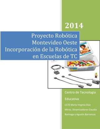 2014 
Centro de Tecnología Educativa 
CCTE María Virginia Díaz Mtros. Dinamizadores Claudia Barinaga y Agustín Barrancos 
Proyecto Robótica Montevideo Oeste Incorporación de la Robótica en Escuelas de TC  