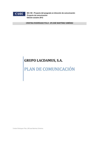 BO.146 - Proyecto del posgrado en dirección de comunicación
Proyecto de comunicación
Edición octubre 2012
CRISTINA RODRÍGUEZ POLO - MªJOSÉ MARTÍNEZ GIMÉNEZ

GRUPO LACDAMUS, S.A.

PLAN DE COMUNICACIÓN

Cristina Rodríguez Polo y MªJosé Martínez Giménez

 