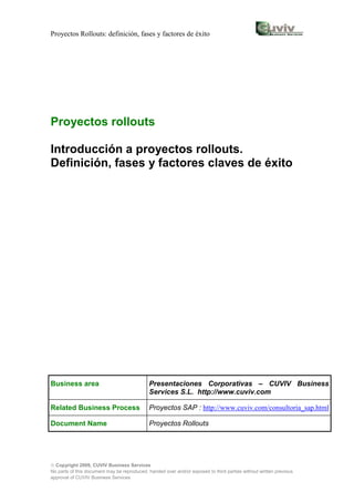 Proyectos Rollouts: definición, fases y factores de éxito




Proyectos rollouts

Introducción a proyectos rollouts.
Definición, fases y factores claves de éxito




Business area                                Presentaciones Corporativas – CUVIV Business
                                             Services S.L. http://www.cuviv.com

Related Business Process                     Proyectos SAP : http://www.cuviv.com/consultoria_sap.html

Document Name                                Proyectos Rollouts




 Copyright 2009, CUVIV Business Services
No parts of this document may be reproduced, handed over and/or exposed to third parties without written previous
approval of CUVIV Business Services
 