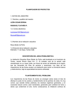 PLANIFICADOR DE PROYECTOS 
1. DATOS DEL MAESTRO 
1.1 Nombre y apellido del maestro 
LEÓN CESAR ZÚÑIGA 
ROOSVELT CATAÑO P. 
1.2. Correo electrónico 
Leoncesar1947@gmail.com 
Roosvelt7@gmail.com 
1.3 Nombre de la institución educativa 
Rosa Zárate de Peña 
1.4 Dirección de la institución educativa 
Kilómetro 11 vía Dapa, Yumbo-Valle 
DESCRIPCIÓN DEL AREA PROBLEMÁTICA 
La Institución Educativa Rosa Zárate de Peña, está localizada en el municipio de 
Yumbo, vereda Rincón Dapa Km 11. El contexto rural de la vereda, está 
caracterizado en su mayor parte, por fincas de recreo de habitantes de la región, 
que las frecuentan los fines de semana y vacaciones. Los hijos de los 
mayordomos de las fincas acuden a la Institución para recibir su formación básica 
y media técnica, bajo la especialidad de turismo ambiental. 
PLANTEAMIENTO DEL PROBLEMA 
Los mayordomos de las fincas de recreo se encargan varias veces al mes de 
efectuar la poda de los prados y mantenimiento de los jardines de estas. Es muy 
común, que durante dichas prácticas, los residuos orgánicos generados, y en 
ocasiones basura común, sean incinerados, generando gran cantidad de humo y 
olores que contaminan el aire. Como consecuencia, la inhalación continua de 
 