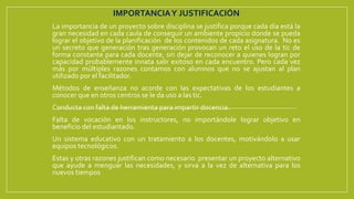 IMPORTANCIAY JUSTIFICACIÓN
La importancia de un proyecto sobre disciplina se justifica porque cada día está la
gran necesidad en cada caula de conseguir un ambiente propicio donde se pueda
lograr el objetivo de la planificación de los contenidos de cada asignatura. No es
un secreto que generación tras generación provocan un reto el uso de la tic de
forma constante para cada docente, sin dejar de reconocer a quienes logran por
capacidad probablemente innata salir exitoso en cada encuentro. Pero cada vez
más por múltiples razones contamos con alumnos que no se ajustan al plan
utilizado por el facilitador.
Métodos de enseñanza no acorde con las expectativas de los estudiantes a
conocer que en otros centros se le da uso a las tic.
Conducta con falta de herramienta para impartir docencia.
Falta de vocación en los instructores, no importándole lograr objetivo en
beneficio del estudiantado.
Un sistema educativo con un tratamiento a los docentes, motivándolo a usar
equipos tecnológicos.
Estas y otras razones justifican como necesario presentar un proyecto alternativo
que ayude a menguar las necesidades, y sirva a la vez de alternativa para los
nuevos tiempos
 