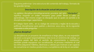 Esquema preliminar: Una estructura del contenido del trabajo, formato de
los grandes temas.
Descripción de la situación actual del proyecto.
La palabra disciplina etimológicamente proviene del latín “discípulos” y
significa imponer un orden necesario para poder llevar a cabo un
aprendizaje. Del mismo origen es discípulo que es quien se somete a la
disciplina para logar capacitarse.
El Colegio Saint John, en su código de conducta y reglas de la escuela y
políticas disciplinarias para padres y alumnos 2011-2012, da la siguiente
respuesta a esta pregunta:
¿Qué es disciplina?
La disciplina es un proyecto de enseñanza a largo plazo, es una expresión
de amor y una gran responsabilidad, esta no es un sinónimo de castigo. La
disciplina posee del latín el sentido de conocimiento o institución,
también puede equiparse con socialización, el proceso mediante el cual
los niños adquieren hábitos, destrezas y calores que motivan a ser capaces
de convertirse en medios productivos y cumplidores de la ley en sociedad.
 