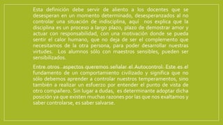 Esta definición debe servir de aliento a los docentes que se
desesperan en un momento determinado, desesperanzados al no
controlar una situación de indisciplina, aquí nos explica que la
disciplina es un proceso a largo plazo, plazo de demostrar amor y
actuar con responsabilidad, con una motivación donde se pueda
sentir el calor humano, que no deja de ser el complemento que
necesitamos de la otra persona, para poder desarrollar nuestras
virtudes. Los alumnos sólo con maestros sensibles, pueden ser
sensibilizados.
Entre otros aspectos queremos señalar el Autocontrol: Este es el
fundamento de un comportamiento civilizado y significa que no
sólo debemos aprender a controlar nuestros temperamentos, sino
también a realizar un esfuerzo por entender el punto de vista de
otro compañero. Sin lugar a dudas, es determinante adoptar dicha
posición ya que existen muchas razones por las que nos exaltamos y
saber controlarse, es saber salvarse.
 