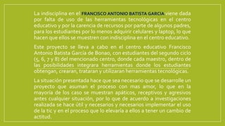 La indisciplina en el FRANCISCO ANTONIO BATISTA GARCIA viene dada
por falta de uso de las herramientas tecnológicas en el centro
educativo y por la carencia de recursos por parte de algunos padres,
para los estudiantes por lo menos adquirir celulares y laptop, lo que
hacen que ellos se muestren con indisciplina en el centro educativo.
Este proyecto se lleva a cabo en el centro educativo Francisco
Antonio Batista García de Bonao, con estudiantes del segundo ciclo
(5, 6, 7 y 8) del mencionado centro, donde cada maestro, dentro de
las posibilidades integrara herramientas donde los estudiantes
obtengan, crearan, trataran y utilizaran herramientas tecnológicas.
La situación presentada hace que sea necesario que se desarrolle un
proyecto que asuman el proceso con mas amor, lo que en la
mayoría de los caso se muestran apáticos, receptivos y agresivos
antes cualquier situación, por lo que de acuerdo a investigaciones
realizada se hace útil y necesarios y necesarios implementar el uso
de la tic y en el proceso que lo elevaría a ellos a tener un cambio de
actitud.
 