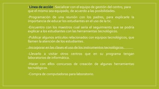  -Línea de acción. Socializar con el equipo de gestión del centro, para
que el mismo sea equipado, de acuerdo a las posibilidades.
 -Programación de una reunión con los padres, para explicarle la
importancia de educar los estudiantes en el uso de la tic.
 -Encuentro con los maestros cual sería el seguimiento que se podría
explicar a los estudiantes con las herramientas tecnológicos.
 -Publicar algunos artículos relacionados con equipos tecnológicos, que
llamen la atención de los estudiantes.
 -Incorporar en las clases el uso de los instrumentos tecnológicos.
 -Llevarlo a visitar otros centros que en su programa tengan
laboratorios de informática.
 -Hacer con ellos concursos de creación de algunas herramientas
tecnológicos.
 -Compra de computadoras para laboratorio.
 