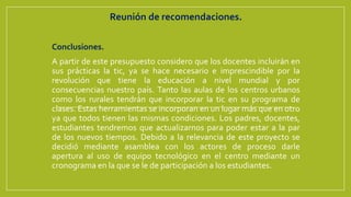 Reunión de recomendaciones.
Conclusiones.
A partir de este presupuesto considero que los docentes incluirán en
sus prácticas la tic, ya se hace necesario e imprescindible por la
revolución que tiene la educación a nivel mundial y por
consecuencias nuestro país. Tanto las aulas de los centros urbanos
como los rurales tendrán que incorporar la tic en su programa de
clases. Estas herramientas se incorporan en un lugar más que en otro
ya que todos tienen las mismas condiciones. Los padres, docentes,
estudiantes tendremos que actualizarnos para poder estar a la par
de los nuevos tiempos. Debido a la relevancia de este proyecto se
decidió mediante asamblea con los actores de proceso darle
apertura al uso de equipo tecnológico en el centro mediante un
cronograma en la que se le de participación a los estudiantes.
 