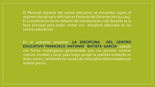 El Personal docente del centro educativo se encuentra sujeto al
régimen disciplinario definido en Estatuto del Docente (Art.93-104).
El cumplimiento de los deberes del estudiantado y del docente es la
base principal para poder contar con disciplina adecuada en los
centros educativos.
En el presente proyecto: LA DISCIPLINA DEL CENTRO
EDUCATIVO FRANCISCO ANTONIO BATISTA GARCÍA, usando
una forma investigativa generalizada que nos permite conocer
noticias mundial y local, para luego arrojar la realidad existente en
dicho centro, señalando las causas de indisciplina determinadas por
análisis previo.
 