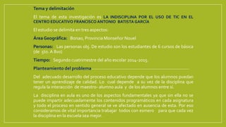 Tema y delimitación
El tema de esta investigación es LA INDISCIPLINA POR EL USO DE TIC EN EL
CENTRO EDUCATIVO FRANCISCO ANTONIO BATISTA GARCÍA
El estudio se delimita en tres aspectos:
Área Geográfica: Bonao, Provincia Monseñor Nouel
Personas: Las personas obj. De estudio son los estudiantes de 6 cursos de básica
(de 5to. A 8vo)
Tiempo: Segundo cuatrimestre del año escolar 2014-2015.
Planteamiento del problema
Del adecuado desarrollo del proceso educativo depende que los alumnos puedan
tener un aprendizaje de calidad. Lo cual depende a su vez de la disciplina que
regula la interacción de maestro- alumno aula y de los alumnos entre sí.
La disciplina en aula es uno de los aspectos fundamentales ya que sin ella no se
puede impartir adecuadamente los contenidos programáticos en cada asignatura
y todo el proceso en sentido general se ve afectado en ausencia de esta. Por eso
consideramos de vital importancia trabajar todos con esmero para que cada vez
la disciplina en la escuela sea mejor.
 