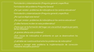 Formulación y sistematización (Pregunta general y específica)
Formulación del problema-Pregunta General
¿Por qué existen problemas de indisciplina en los centros educativos?
Formulación y sistematización (Pregunta general y específica)
¿Por qué se eligió este tema?
¿Por qué existen problemas de indisciplina en los centros educativos?
¿Cuáles factores inciden en esta problemática?
¿Tiene que ver la formación del hogar con una actitud negativa por parte
de los niños(as)?
¿A quienes afecta este problema?
¿Son causas de indisciplina el ambiente en que se desenvuelven los
niños(as)?
¿Cuál debe ser nuestra actitud ante los problemas de indisciplina?
¿Ayuda a corregir este problema la implementación de corrección
mediante disciplina positiva?
 