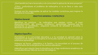 ¿Qué beneficios trae a la escuela y a la comunidad la aplicación de este proyecto?
¿Cómo profundizara el problema de indisciplina si no se lleva a cabo este
proyecto?
Quienes son los responsables de aplicar las medidas correctivas para mejorar la
disciplina en la escuela.
OBJETIVO GENERALY ESPECÍFICO
Objetivo General:
Identificar las prácticas de indisciplina que atentan contra el buen
desenvolvimiento del proceso enseñanza - aprendizaje, logrando que los
estudiantes se sensibilicen, adquieran conducta de sensatez y armonía, y
dominen el uso de la tic.
Objetivo Específico:
•Sensibilizar a la comunidad educativa y a la sociedad en general sobre la
importancia de mejorar la disciplina en la escuela usando la tic en el proceso de
enseñanza aprendizaje.
•Integrar de forma sistemática a la familia y la comunidad en el proceso de
mejoramiento de la disciplina en los centros educativos.
•Identificar qué relación tiene la disciplina con el bajo rendimiento académico de
los estudiantes por falta de recursos tecnológicos.
 