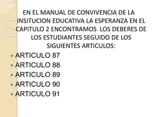 EN EL MANUAL DE CONVIVENCIA DE LA
INSITUCION EDUCATIVA LA ESPERANZA EN EL
CAPITULO 2 ENCONTRAMOS LOS DEBERES DE
LOS ESTUDIANTES SEGUIDO DE LOS
SIGUIENTES ARTICULOS:
 ARTICULO 87
 ARTICULO 88
 ARTICULO 89
 ARTICULO 90
 ARTICULO 91
 