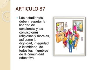 ARTICULO 87
 Los estudiantes
deben respetar la
libertad de
conciencia y las
convicciones
religiosas y morales,
así como la
dignidad, integridad
e intimidada, de
todos los miembros
de la comunidad
educativa
 