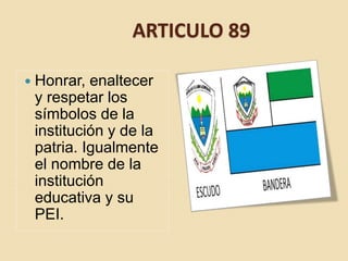 ARTICULO 89
 Honrar, enaltecer
y respetar los
símbolos de la
institución y de la
patria. Igualmente
el nombre de la
institución
educativa y su
PEI.
 