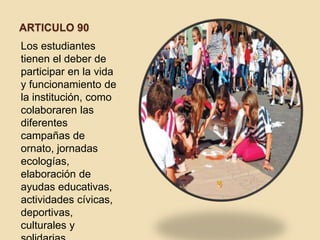 ARTICULO 90
Los estudiantes
tienen el deber de
participar en la vida
y funcionamiento de
la institución, como
colaboraren las
diferentes
campañas de
ornato, jornadas
ecologías,
elaboración de
ayudas educativas,
actividades cívicas,
deportivas,
culturales y
 