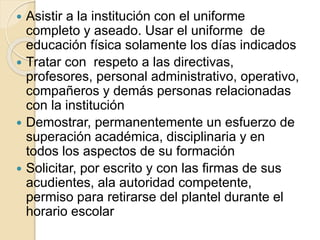  Asistir a la institución con el uniforme
completo y aseado. Usar el uniforme de
educación física solamente los días indicados
 Tratar con respeto a las directivas,
profesores, personal administrativo, operativo,
compañeros y demás personas relacionadas
con la institución
 Demostrar, permanentemente un esfuerzo de
superación académica, disciplinaria y en
todos los aspectos de su formación
 Solicitar, por escrito y con las firmas de sus
acudientes, ala autoridad competente,
permiso para retirarse del plantel durante el
horario escolar
 