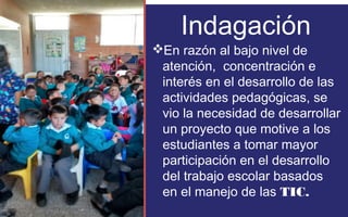 Indagación 
En razón al bajo nivel de 
atención, concentración e 
interés en el desarrollo de las 
actividades pedagógicas, se 
vio la necesidad de desarrollar 
un proyecto que motive a los 
estudiantes a tomar mayor 
participación en el desarrollo 
del trabajo escolar basados 
en el manejo de las TIC. 
FOTOGRAFIA 
AMPLIADA AL 
RECUADRO ROJO 
 
