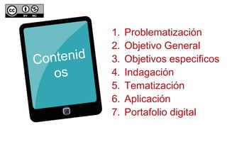 Contenid 
os 
1. Problematización 
2. Objetivo General 
3. Objetivos especificos 
4. Indagación 
5. Tematización 
6. Aplicación 
7. Portafolio digital 
 