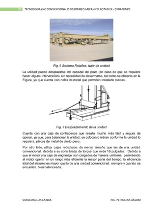 SAAVEDRA LUIS CARLOS ING.PETROLERA UAGRM
10 TECNOLOGIASNOCONVENCIONALESDEBOMBEO MECANICO:ROTAFLEX - DYNAPUMPS
Fig. 6 Sistema Rotaflex, izaje de unidad
La unidad puede desplazarse del cabezal del pozo (en caso de que se requiera
hacer alguna intervención) sin necesidad de desarmarse, tal como se observa en la
Figura, ya que cuenta con rieles de metal que permiten instalarle ruedas.
Fig. 7 Desplazamiento de la unidad
Cuenta con una caja de contrapesos que resulta mucho más fácil y segura de
operar, ya que, para balancear la unidad, se colocan o retiran conforme la unidad lo
requiera, placas de metal de cierto peso.
Por otro lado, utiliza cajas reductoras de menor tamaño que las de una unidad
convencional, debido a su corto brazo de torque que mide 18 pulgadas. Debido a
que el motor y la caja de engranaje son cargados de manera uniforme, permitiendo
al motor operar en un rango más eficiente la mayor parte del tiempo, la eficiencia
total del sistema es mayor que la de una unidad convencional, siempre y cuando se
encuentre bien balanceada.
 
