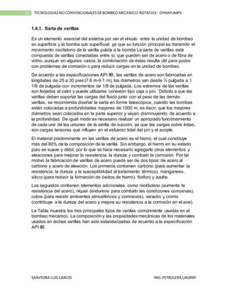 SAAVEDRA LUIS CARLOS ING.PETROLERA UAGRM
12 TECNOLOGIASNOCONVENCIONALESDEBOMBEO MECANICO:ROTAFLEX - DYNAPUMPS
1.4.1. Sarta de varillas
Es un elemento esencial del sistema por ser el vínculo entre la unidad de bombeo
en superficie y la bomba sub superficial, ya que su función principal es transmitir el
movimiento oscilatorio de la varilla pulida a la bomba La sarta de varillas está
compuesta de varillas conectadas entre sí, que pueden ser de acero o de fibra de
vidrio, aunque en algunos casos, la combinación de éstas resulta útil para pozos
con problemas de corrosión o para reducir cargas en la unidad de bombeo.
De acuerdo a las especificaciones API IIB, las varillas de acero son fabricadas en
longitudes de 25 a 30 pies (7.6 m-9.1 m); los diámetros van desde ½ pulgada a 1
1/8 de pulgada con incrementos de 1/8 de pulgada. Los extremos de las varillas
son forjados al calor y puede utilizarse conexión tipo caja o pin. Debido a que las
varillas deben soportar las cargas del fluido junto con el peso de las demás
varillas, se recomienda diseñar la sarta en forma telescópica, cuando las bombas
están colocadas a profundidades mayores de 1000 m, es decir, que los mayores
diámetros sean colocados en la parte superior y vayan disminuyendo de acuerdo a
la profundidad. De igual modo es necesario realizar un apropiado funcionamiento
de cada una de las uniones de la varilla de succión, ya que las cargas sobre éstas,
son cargas tensoras que influyen en el esfuerzo total del pin y el acople.
El material predominante en las varillas de acero es el hierro, el cual constituye
más del 90% de la composición de la varilla. Sin embargo, el hierro en su estado
puro es suave y débil, por lo que se hace necesario agregarle otros elementos y
aleaciones para mejorar la resistencia, la dureza y combatir la corrosión. Por tal
motivo la fabricación de varillas de acero puede ser de dos tipos: de acero al
carbono y acero de aleación. Los primeros contienen carbono (para aumentar la
resistencia, la dureza y la susceptibilidad al tratamiento térmico), manganeso,
silicio (para reducir la formación de óxidos de hierro), fósforo y azufre.
Los segundos contienen elementos adicionales, como molibdeno (aumenta la
resistencia del acero), níquel (endurece para combatir las condiciones corrosivas),
cobre (para resistir ambientes atmosféricos y corrosivos), vanadio y cromo
(contribuye a la dureza del acero y mejora su resistencia a la corrosión en el aire).
La Tabla muestra los tres principales tipos de varillas comúnmente usadas en el
bombeo mecánico. La composición y las propiedades mecánicas de los materiales
usados en dichas varillas han sido estandarizadas de acuerdo a la especificación
API IIB.
 