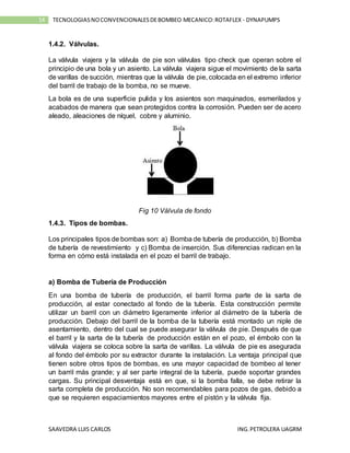 SAAVEDRA LUIS CARLOS ING.PETROLERA UAGRM
14 TECNOLOGIASNOCONVENCIONALESDEBOMBEO MECANICO:ROTAFLEX - DYNAPUMPS
1.4.2. Válvulas.
La válvula viajera y la válvula de pie son válvulas tipo check que operan sobre el
principio de una bola y un asiento. La válvula viajera sigue el movimiento de la sarta
de varillas de succión, mientras que la válvula de pie, colocada en el extremo inferior
del barril de trabajo de la bomba, no se mueve.
La bola es de una superficie pulida y los asientos son maquinados, esmerilados y
acabados de manera que sean protegidos contra la corrosión. Pueden ser de acero
aleado, aleaciones de níquel, cobre y aluminio.
Fig 10 Válvula de fondo
1.4.3. Tipos de bombas.
Los principales tipos de bombas son: a) Bomba de tubería de producción, b) Bomba
de tubería de revestimiento y c) Bomba de inserción. Sus diferencias radican en la
forma en cómo está instalada en el pozo el barril de trabajo.
a) Bomba de Tubería de Producción
En una bomba de tubería de producción, el barril forma parte de la sarta de
producción, al estar conectado al fondo de la tubería. Esta construcción permite
utilizar un barril con un diámetro ligeramente inferior al diámetro de la tubería de
producción. Debajo del barril de la bomba de la tubería está montado un niple de
asentamiento, dentro del cual se puede asegurar la válvula de pie. Después de que
el barril y la sarta de la tubería de producción están en el pozo, el émbolo con la
válvula viajera se coloca sobre la sarta de varillas. La válvula de pie es asegurada
al fondo del émbolo por su extractor durante la instalación. La ventaja principal que
tienen sobre otros tipos de bombas, es una mayor capacidad de bombeo al tener
un barril más grande; y al ser parte integral de la tubería, puede soportar grandes
cargas. Su principal desventaja está en que, si la bomba falla, se debe retirar la
sarta completa de producción. No son recomendables para pozos de gas, debido a
que se requieren espaciamientos mayores entre el pistón y la válvula fija.
 