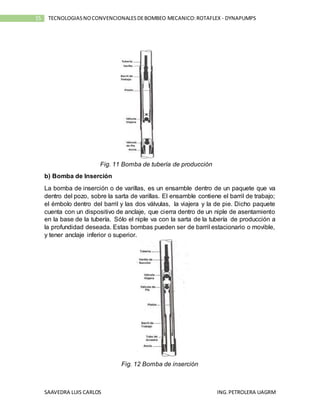 SAAVEDRA LUIS CARLOS ING.PETROLERA UAGRM
15 TECNOLOGIASNOCONVENCIONALESDEBOMBEO MECANICO:ROTAFLEX - DYNAPUMPS
Fig. 11 Bomba de tubería de producción
b) Bomba de Inserción
La bomba de inserción o de varillas, es un ensamble dentro de un paquete que va
dentro del pozo, sobre la sarta de varillas. El ensamble contiene el barril de trabajo;
el émbolo dentro del barril y las dos válvulas, la viajera y la de pie. Dicho paquete
cuenta con un dispositivo de anclaje, que cierra dentro de un niple de asentamiento
en la base de la tubería. Sólo el niple va con la sarta de la tubería de producción a
la profundidad deseada. Estas bombas pueden ser de barril estacionario o movible,
y tener anclaje inferior o superior.
Fig. 12 Bomba de inserción
 