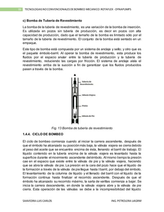 SAAVEDRA LUIS CARLOS ING.PETROLERA UAGRM
16 TECNOLOGIASNOCONVENCIONALESDEBOMBEO MECANICO:ROTAFLEX - DYNAPUMPS
c) Bomba de Tubería de Revestimiento
La bomba de la tubería de revestimiento, es una variación de la bomba de inserción.
Es utilizada en pozos sin tubería de producción, es decir en pozos con alta
capacidad de producción, dado que el tamaño de la bomba es limitado sólo por el
tamaño de la tubería de revestimiento. El conjunto de la bomba está sentado en un
empaque.
Este tipo de bomba está compuesta por un sistema de anclaje y sello; y otro que es
el paquete émbolo-barril. Al operar la bomba de revestimiento, esta produce los
fluidos por el espacio anular entre la tubería de producción y la tubería de
revestimiento, reduciendo las cargas por fricción. El sistema de anclaje aísla el
revestimiento arriba de la succión a fin de garantizar que los fluidos producidos
pasen a través de la bomba.
Fig. 13 Bomba de tubería de revestimiento
1.4.4. CICLO DE BOMBEO
El ciclo de bombeo comienza cuando al iniciar la carrera ascendente, después de
que el émbolo ha alcanzado su posiciónmás baja, la válvula viajera se cierra debido
al peso del aceite que se encuentra encima de ésta, llenando el barril de trabajo. El
líquido contenido en la tubería encima de la válvula viajera es levantado hasta la
superficie durante el movimiento ascendente del émbolo. Al mismo tiempo la presión
cae en el espacio que existe entre la válvula de pie y la válvula viajera, haciendo
que se abra la válvula de pie. La presión en la cara del pozo hace que el líquido de
la formación a través de la válvula de pie llegue hasta l barril, por debajo del émbolo.
El levantamiento de la columna de líquido y el llenado del barril con el líquido de la
formación continua hasta finalizar el recorrido ascendente. Después de que el
émbolo ha alcanzado su recorrido máximo, la sarta de varillas comienza a bajar. Se
inicia la carrera descendente, en donde la válvula viajera abre y la válvula de pie
cierra. Esta operación de las válvulas se debe a la incompresibilidad del líquido
 
