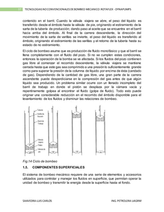 SAAVEDRA LUIS CARLOS ING.PETROLERA UAGRM
17 TECNOLOGIASNOCONVENCIONALESDEBOMBEO MECANICO:ROTAFLEX - DYNAPUMPS
contenido en el barril. Cuando la válvula viajera se abre, el peso del líquido es
transferido desde el émbolo hasta la válvula de pie, originando el estiramiento de la
sarta de la tubería de producción; dando paso al aceite que se encuentra en el barril
hacia arriba del émbolo. Al final de la carrera descendente, la dirección del
movimiento de la sarta de varillas se invierte, el peso del líquido es transferido al
émbolo, originando el estiramiento de las varillas y el retorno de la tubería hasta su
estado de no estiramiento.
El ciclo de bombeo asume que es producción de fluido monofásico y que el barril se
llena completamente con el fluido del pozo. Si no se cumplen estas condiciones,
entonces la operación de la bomba se ve afectada. Si los fluidos del pozo contienen
gas libre al comenzar el recorrido descendente, la válvula viajera se mantiene
cerrada hasta que este gas sea comprimido a una presión lo suficientemente grande
como para superar la presión de la columna de líquido por encima de ésta (candado
de gas). Dependiendo de la cantidad de gas libre, una gran parte de la carrera
ascendente puede desperdiciarse en la compresión del gas antes de que algún
líquido sea producido. Un problema similar ocurre con un llenado incompleto del
barril de trabajo en donde el pistón se desplaza por la cámara vacía y
repentinamente golpea al encontrar el fluido (golpe de fluido). Todo esto puede
originar una considerable reducción en el recorrido del émbolo disponible para el
levantamiento de los fluidos y disminuir las relaciones de bombeo.
Fig.14 Ciclo de bombeo
1.5. COMPONENTES SUPERFICIALES
El sistema de bombeo mecánico requiere de una serie de elementos y accesorios
utilizados para controlar y manejar los fluidos en superficie, que permitan operar la
unidad de bombeo y transmitir la energía desde la superficie hasta el fondo.
 