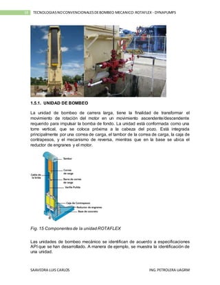 SAAVEDRA LUIS CARLOS ING.PETROLERA UAGRM
18 TECNOLOGIASNOCONVENCIONALESDEBOMBEO MECANICO:ROTAFLEX - DYNAPUMPS
1.5.1. UNIDAD DE BOMBEO
La unidad de bombeo de carrera larga, tiene la finalidad de transformar el
movimiento de rotación del motor en un movimiento ascendente/descendente
requerido para impulsar la bomba de fondo. La unidad está conformada como una
torre vertical, que se coloca próxima a la cabeza del pozo. Está integrada
principalmente por una correa de carga, el tambor de la correa de carga, la caja de
contrapesos, y el mecanismo de reversa, mientras que en la base se ubica el
reductor de engranes y el motor.
Fig. 15 Componentes de la unidad ROTAFLEX
Las unidades de bombeo mecánico se identifican de acuerdo a especificaciones
API que se han desarrollado. A manera de ejemplo, se muestra la identificación de
una unidad.
 