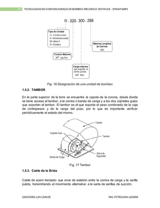 SAAVEDRA LUIS CARLOS ING.PETROLERA UAGRM
19 TECNOLOGIASNOCONVENCIONALESDEBOMBEO MECANICO:ROTAFLEX - DYNAPUMPS
Fig. 16 Designación de una unidad de bombeo
1.5.2. TAMBOR
En la parte superior de la torre se encuentra la capota de la corona, desde donde
se tiene acceso al tambor, a la correa o banda de carga y a los dos cojinetes guías
que soportan el tambor. El tambor es el que soporta el peso combinado de la caja
de contrapesos y de la carga del pozo, por lo que es importante verificar
periódicamente el estado del mismo.
Fig. 17 Tambor
1.5.3. Cable de la Brida
Cable de acero trenzado que sirve de eslabón entre la correa de carga y la varilla
pulida, transmitiendo el movimiento alternativo a la sarta de varillas de succión.
 