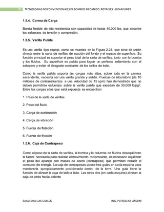 SAAVEDRA LUIS CARLOS ING.PETROLERA UAGRM
20 TECNOLOGIASNOCONVENCIONALESDEBOMBEO MECANICO:ROTAFLEX - DYNAPUMPS
1.5.4. Correa de Carga
Banda flexible de alta resistencia con capacidad de hasta 40,000 lbs, que absorbe
los esfuerzos de tensión y compresión.
1.5.5. Varilla Pulida
Es una varilla tipo espejo, como se muestra en la Figura 2.24, que sirve de unión
directa entre la sarta de varillas de succión del fondo y el equipo de superficie. Su
función principal es soportar el peso total de la sarta de varillas, junto con la bomba
y los fluidos. Su superficie es pulida para lograr un perfecto sellamiento con el
estopero y evitar el desgaste constante de los sellos de éste.
Como la varilla pulida soporta las cargas más altas, sobre todo en la carrera
ascendente, necesita ser una varilla grande y sólida. Pruebas de laboratorio (de 10
millones de contraesfuerzos a una velocidad de 15 spm) han demostrado que no
deben permitirse esfuerzos sobre la varilla pulida que excedan de 30,000 lb/pg2.
Entre las cargas a las que está expuesta se encuentran:
1. Peso de la sarta de varillas
2. Peso del fluido
3. Carga de aceleración
4. Carga de vibración
5. Fuerza de flotación
6. Fuerza de fricción
1.5.6. Caja de Contrapeso
Como el peso de la sarta de varillas, la bomba y la columna de fluidos desequilibran
la fuerza necesaria para realizar el movimiento reciprocante, es necesario equilibrar
el peso del aparejo con masas de acero (contrapeso) que permitan reducir el
consumo de energía. La caja de contrapesas posee tres guías en cada esquina para
mantenerla apropiadamente posicionada dentro de la torre. Una guía tiene la
función de alinear la caja de lado a lado. Las otras dos (en cada esquina) alinean la
caja de atrás hacia delante
 