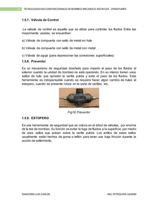 SAAVEDRA LUIS CARLOS ING.PETROLERA UAGRM
21 TECNOLOGIASNOCONVENCIONALESDEBOMBEO MECANICO:ROTAFLEX - DYNAPUMPS
1.5.7. Válvula de Control
La válvula de control es aquella que se utiliza para controlar los fluidos Entre las
mayormente usadas, se encuentran:
a) Válvula de compuerta con sello de metal en hule
b) Válvula de compuerta con sello de metal con metal
c) Válvula de aguja (para depresionar las conexiones superficiales)
1.5.8. Preventor
Es un mecanismo de seguridad diseñado para impedir el paso de los fluidos al
exterior cuando la unidad de bombeo no está operando. En su interior tienen unos
sellos de hule que aprietan la varilla pulida y evita el paso de los fluidos. Esta
herramienta es indispensable cuando se requiera hacer algún cambio de hules al
estopero, cuando se presente rotura en la sarta de varillas, etc.
Fig18.Preventor
1.5.9. ESTOPERO
Es una herramienta de seguridad que se coloca en el árbol de válvulas, por encima
de la tee de bombeo. Su función es evitar la fuga de fluidos a la superficie, por medio
de unos sellos que actúan sobre la varilla pulida. Los anillos de estos sellos
usualmente están hechos de goma o teflón para tener una baja fricción durante la
acción de sellamiento.
 