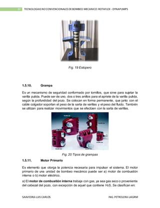SAAVEDRA LUIS CARLOS ING.PETROLERA UAGRM
22 TECNOLOGIASNOCONVENCIONALESDEBOMBEO MECANICO:ROTAFLEX - DYNAPUMPS
Fig. 19 Estopero
1.5.10. Grampa
Es un mecanismo de seguridad conformado por tornillos, que sirve para sujetar la
varilla pulida. Puede ser de uno, dos o tres anillos para el apriete de la varilla pulida,
según la profundidad del pozo. Se colocan en forma permanente, que junto con el
cable colgador soportan el peso de la sarta de varillas y el peso del fluido. También
se utilizan para realizar movimientos que se efectúen con la sarta de varillas.
Fig. 20 Tipos de grampas
1.5.11. Motor Primario
Es elemento que otorga la potencia necesaria para impulsar el sistema. El motor
primario de una unidad de bombeo mecánico puede ser a) motor de combustión
interna o b) motor eléctrico.
a) El motor de combustión interna trabaja con gas, ya sea gas seco o proveniente
del cabezal del pozo, con excepción de aquel que contiene H2S. Se clasifican en:
 