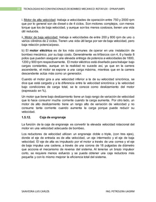 SAAVEDRA LUIS CARLOS ING.PETROLERA UAGRM
23 TECNOLOGIASNOCONVENCIONALESDEBOMBEO MECANICO:ROTAFLEX - DYNAPUMPS
i. Motor de alta velocidad: trabaja a velocidades de operación entre 750 y 2000 rpm
que por lo general son de diesel o de 4 ciclos. Son motores complejos, con menos
torque que los de baja velocidad, y aunque son los menos costosos, tienen una vida
útil reducida.
ii. Motor de baja velocidad: trabaja a velocidades de entre 200 y 800 rpm de uno o
varios cilindros de 2 ciclos. Tienen una vida útil larga por ser de baja velocidad, pero
baja relación potencia/peso.
b) El motor eléctrico es de los más comunes de operar en una instalación de
bombeo mecánico, por su bajo costo. Generalmente es trifásicos con 4, 6 y hasta 8
polos que pueden asegurar una elevada entrega de potencia a velocidades de 1800,
1200 y 900 rpm respectivamente. El motor eléctrico está diseñado para trabajar bajo
cargas constantes, aunque en la realidad no sucede así, ya que en la carrera
ascendente, el motor se expone a una carga máxima, mientras que en la carrera
descendente actúa más como un generador.
Cuando el motor gira a una velocidad inferior a la de su velocidad sincrónica, se
dice que está cargado y a la diferencia entre la velocidad sincrónica y la velocidad
bajo condiciones de carga total, se le conoce como deslizamiento del motor
(expresado en %).
Un motor que tiene bajo deslizamiento tiene un bajo rango de variación de velocidad
que lo hace consumir mucha corriente cuando la carga aumenta. Por otro lado, un
motor de alto deslizamiento tiene un rango alto de variación de velocidad y no
consume tanta corriente cuando aumenta la carga porque puede reducir su
velocidad.
1.5.12. Caja de engranaje
La función de la caja de engranaje es convertir la elevada velocidad rotacional del
motor en una velocidad adecuada de bombeo.
Los reductores de velocidad utilizan un engranaje doble o triple, (con tres ejes),
donde el eje de entrada es de alta velocidad, un eje intermedio y el eje de baja
velocidad. El eje de alta es impulsado por el motor a través de una correa y el eje
de baja impulsa una cadena, a través de una corona de 18 pulgadas de diámetro
que acciona el mecanismo de reversa del sistema. Al tenerse un brazo impulsor
corto, se requiere menos esfuerzo y se puede obtener una caja reductora más
pequeña y con lo mismo mejorar la eficiencia total del sistema.
 