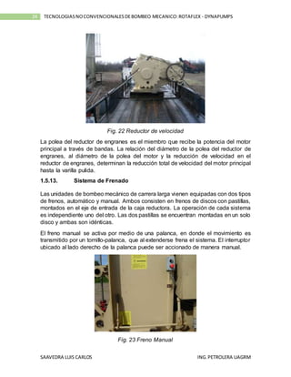 SAAVEDRA LUIS CARLOS ING.PETROLERA UAGRM
24 TECNOLOGIASNOCONVENCIONALESDEBOMBEO MECANICO:ROTAFLEX - DYNAPUMPS
Fig. 22 Reductor de velocidad
La polea del reductor de engranes es el miembro que recibe la potencia del motor
principal a través de bandas. La relación del diámetro de la polea del reductor de
engranes, al diámetro de la polea del motor y la reducción de velocidad en el
reductor de engranes, determinan la reducción total de velocidad del motor principal
hasta la varilla pulida.
1.5.13. Sistema de Frenado
Las unidades de bombeo mecánico de carrera larga vienen equipadas con dos tipos
de frenos, automático y manual. Ambos consisten en frenos de discos con pastillas,
montados en el eje de entrada de la caja reductora. La operación de cada sistema
es independiente uno del otro. Las dos pastillas se encuentran montadas en un solo
disco y ambas son idénticas.
El freno manual se activa por medio de una palanca, en donde el movimiento es
transmitido por un tornillo-palanca, que al extenderse frena el sistema. El interruptor
ubicado al lado derecho de la palanca puede ser accionado de manera manual.
Fig. 23 Freno Manual
 