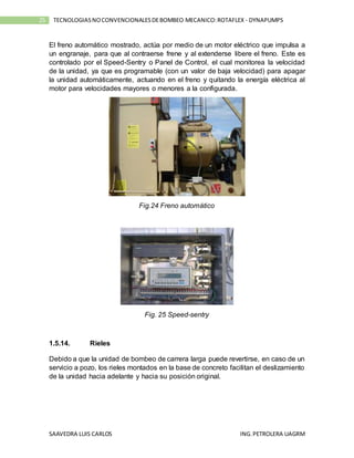 SAAVEDRA LUIS CARLOS ING.PETROLERA UAGRM
25 TECNOLOGIASNOCONVENCIONALESDEBOMBEO MECANICO:ROTAFLEX - DYNAPUMPS
El freno automático mostrado, actúa por medio de un motor eléctrico que impulsa a
un engranaje, para que al contraerse frene y al extenderse libere el freno. Este es
controlado por el Speed-Sentry o Panel de Control, el cual monitorea la velocidad
de la unidad, ya que es programable (con un valor de baja velocidad) para apagar
la unidad automáticamente, actuando en el freno y quitando la energía eléctrica al
motor para velocidades mayores o menores a la configurada.
Fig.24 Freno automático
Fig. 25 Speed-sentry
1.5.14. Rieles
Debido a que la unidad de bombeo de carrera larga puede revertirse, en caso de un
servicio a pozo, los rieles montados en la base de concreto facilitan el deslizamiento
de la unidad hacia adelante y hacia su posición original.
 