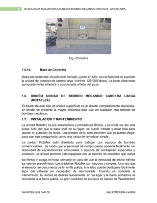 SAAVEDRA LUIS CARLOS ING.PETROLERA UAGRM
26 TECNOLOGIASNOCONVENCIONALESDEBOMBEO MECANICO:ROTAFLEX - DYNAPUMPS
Fig. 26 Rieles
1.5.15. Base de Concreto
Debe ser construida de suficiente tamaño y peso en sitio, con la finalidad de soportar
la unidad de bombeo de carrera larga (mínimo 125,000 libras). La base debe estar
apropiadamente alineada y posicionada al lado del pozo.
1.6. DISEÑO UNIDAD DE BOMBEO MECANICO CARRERA LARGA
(ROTAFLEX)
El diseño de este tipo de unidad superficial es un diseño completamente mecánico,
en donde se presenta la mayor eficiencia total que en cualquier otro método de
bombeo mecánico.
1.7. INSTALACION Y MANTENIMIENTO
La unidad Rotaflex es pre ensamblada y probada en fábrica, y se envía en una sola
pieza. Una vez que la base está en su lugar, se puede instalar y estar lista para
usarse en cuestión de horas. Los pivotes de la torre permiten que se pueda plegar
para que sea transportada como una carga de remolque simple.
La unidad Rotaflex está diseñada para trabajar con equipos de bombeo
convencionales, de modo que el personal de campo puede operarla fácilmente sin
necesidad de capacitaciones adicionales o equipos de contrapeso especiales y
costosos. La unidad también está equipada con un monitor de velocidad que activa
los frenos y apaga el motor primario en caso de que la velocidad del motor infrinja
los valores predefinidos. Las unidades Rotaflex son seguras y simples. Una vez que
el elevador se desconecta de la varilla pulida, la unidad puede deslizarse fácilmente
lejos del cabezal sin necesidad de desmontarla. Cuando se completa la
intervención, la unidad se desliza nuevamente en su lugar y la barra portadora se
reconecta a la barra pulida. La gran cantidad de equipos de campo de Weatherford
 